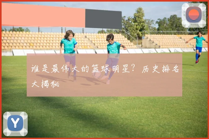 谁是最伟大的篮球明星?历史排名大揭秘