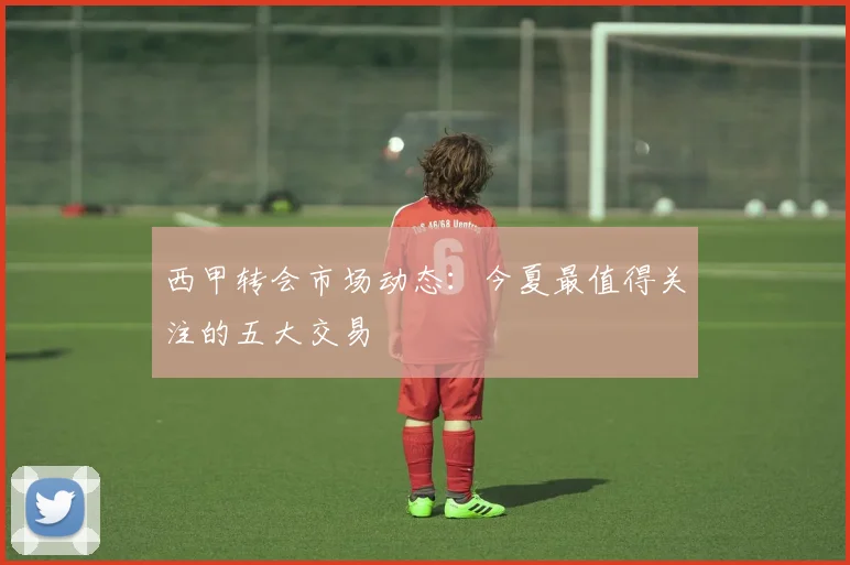 西甲转会市场动态:今夏最值得关注的五大交易
