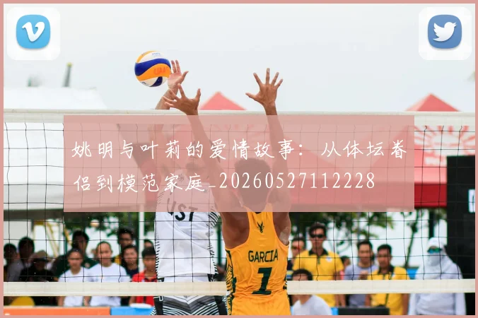 姚明与叶莉的爱情故事:从体坛眷侣到模范家庭_20260527112228