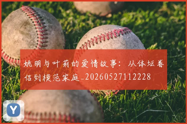 姚明与叶莉的爱情故事：从体坛眷侣到模范家庭_20260527112228