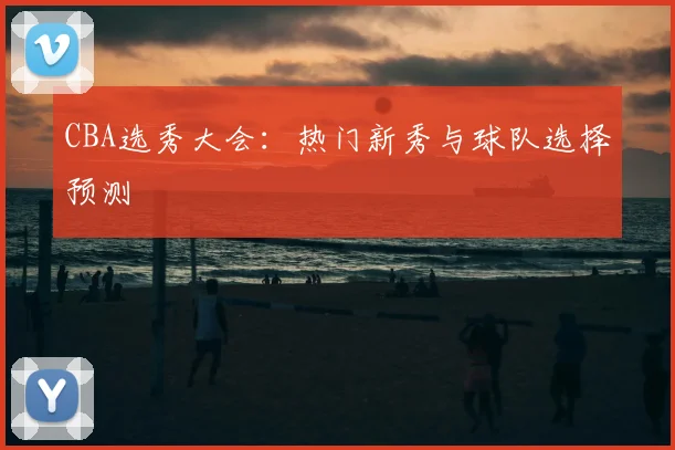 CBA选秀大会：热门新秀与球队选择预测