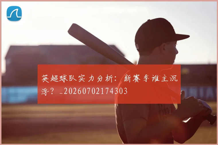 英超球队实力分析：新赛季谁主沉浮？_20260702174303