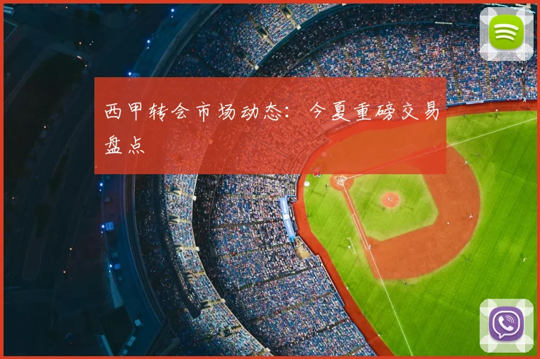 西甲转会市场动态:今夏重磅交易盘点