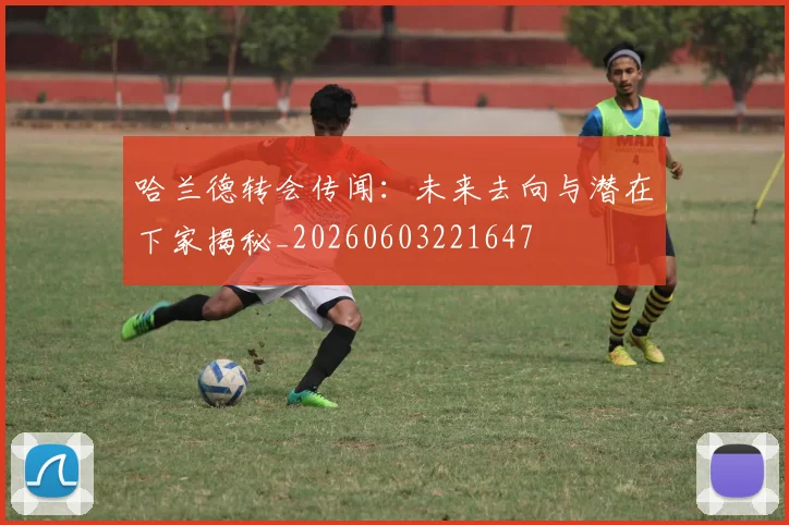 哈兰德转会传闻：未来去向与潜在下家揭秘_20260603221647