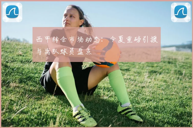 西甲转会市场动态:今夏重磅引援与离队球员盘点
