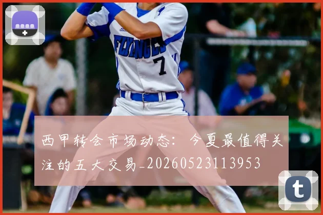西甲转会市场动态:今夏最值得关注的五大交易_20260523113953