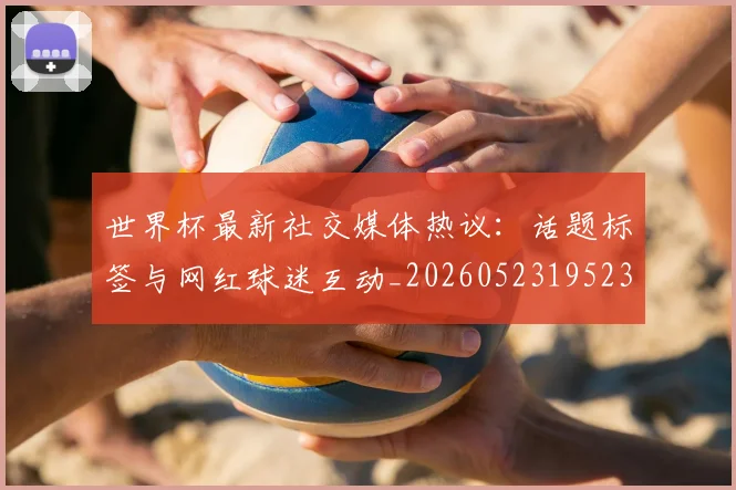 世界杯最新社交媒体热议:话题标签与网红球迷互动_20260523195232