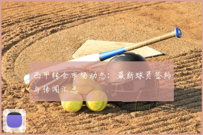 西甲转会市场动态:最新球员签约与传闻汇总
