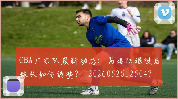 CBA广东队最新动态:易建联退役后球队如何调整?_20260526125047