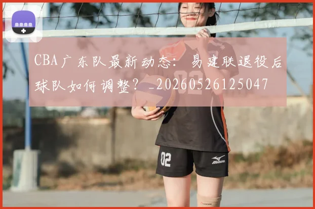 CBA广东队最新动态:易建联退役后球队如何调整?_20260526125047