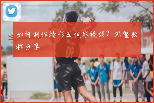 如何制作精彩五佳球视频？完整教程分享