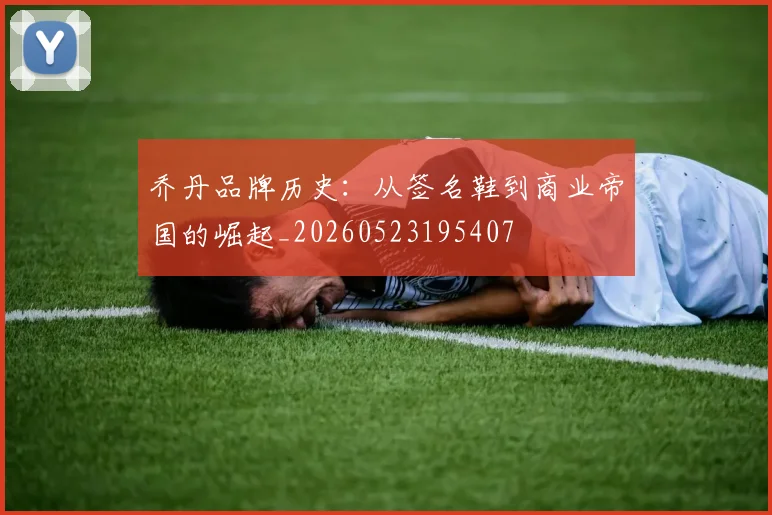 乔丹品牌历史:从签名鞋到商业帝国的崛起_20260523195407
